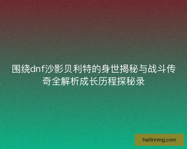 围绕dnf沙影贝利特的身世揭秘与战斗传奇全解析成长历程探秘录 围绕dnf沙影贝利特的身世揭秘与战斗传奇全解析成长历程探秘录