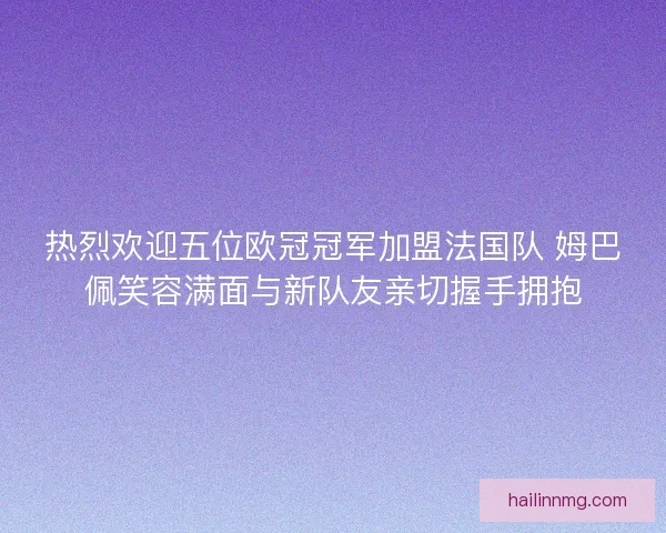 热烈欢迎五位欧冠冠军加盟法国队 姆巴佩笑容满面与新队友亲切握手拥抱