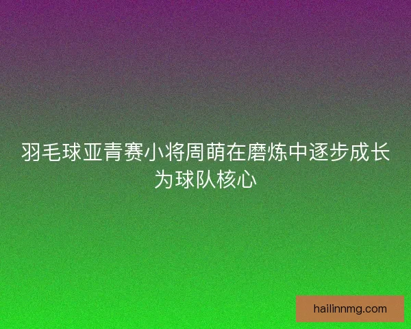 羽毛球亚青赛小将周萌在磨炼中逐步成长为球队核心