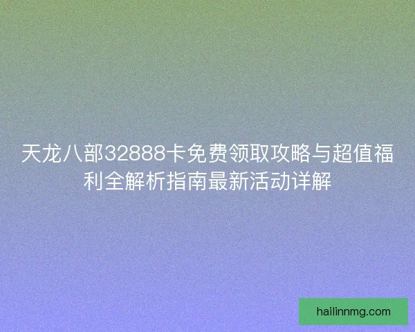 天龙八部32888卡免费领取攻略与超值福利全解析指南最新活动详解