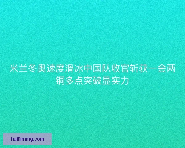 米兰冬奥速度滑冰中国队收官斩获一金两铜多点突破显实力