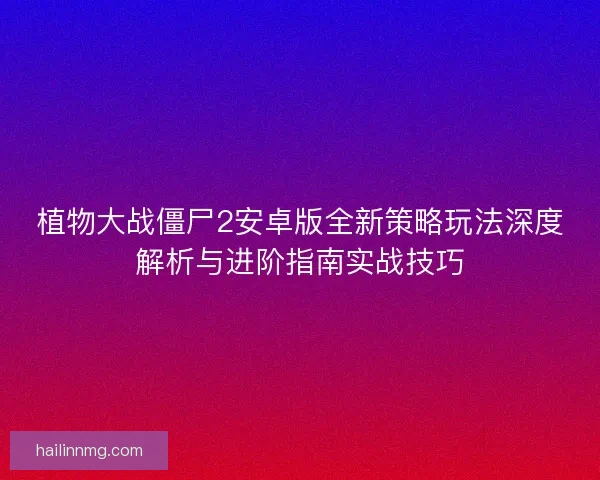 植物大战僵尸2安卓版全新策略玩法深度解析与进阶指南实战技巧