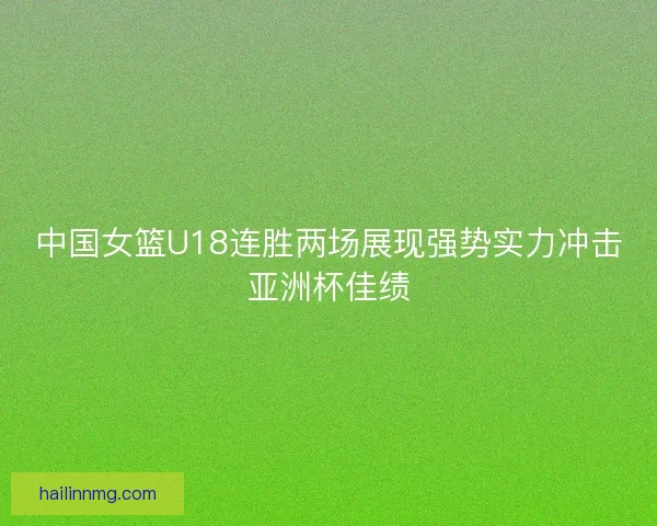 中国女篮U18连胜两场展现强势实力冲击亚洲杯佳绩 中国女篮U18连胜两场展现强势实力冲击亚洲杯佳绩