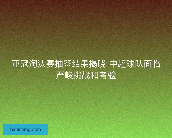 亚冠淘汰赛抽签结果揭晓 中超球队面临严峻挑战和考验 亚冠淘汰赛抽签结果揭晓 中超球队面临严峻挑战和考验
