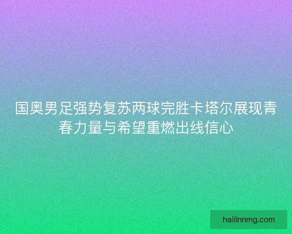 国奥男足强势复苏两球完胜卡塔尔展现青春力量与希望重燃出线信心 国奥男足强势复苏两球完胜卡塔尔展现青春力量与希望重燃出线信心