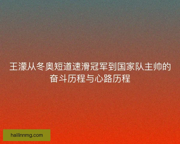 王濛从冬奥短道速滑冠军到国家队主帅的奋斗历程与心路历程 王濛从冬奥短道速滑冠军到国家队主帅的奋斗历程与心路历程
