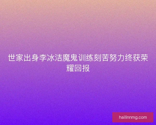 世家出身李冰洁魔鬼训练刻苦努力终获荣耀回报 世家出身李冰洁魔鬼训练刻苦努力终获荣耀回报