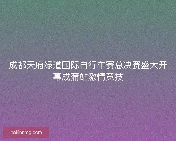 成都天府绿道国际自行车赛总决赛盛大开幕成蒲站激情竞技 成都天府绿道国际自行车赛总决赛盛大开幕成蒲站激情竞技