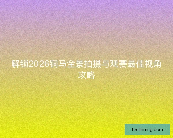 解锁2026铜马全景拍摄与观赛最佳视角攻略 解锁2026铜马全景拍摄与观赛最佳视角攻略