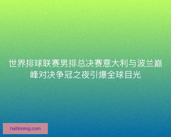 世界排球联赛男排总决赛意大利与波兰巅峰对决争冠之夜引爆全球目光