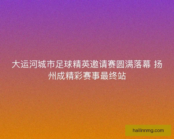 大运河城市足球精英邀请赛圆满落幕 扬州成精彩赛事最终站 大运河城市足球精英邀请赛圆满落幕 扬州成精彩赛事最终站