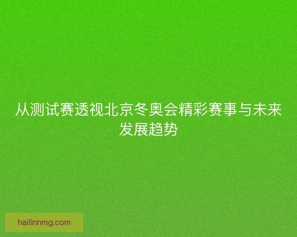 从测试赛透视北京冬奥会精彩赛事与未来发展趋势 从测试赛透视北京冬奥会精彩赛事与未来发展趋势