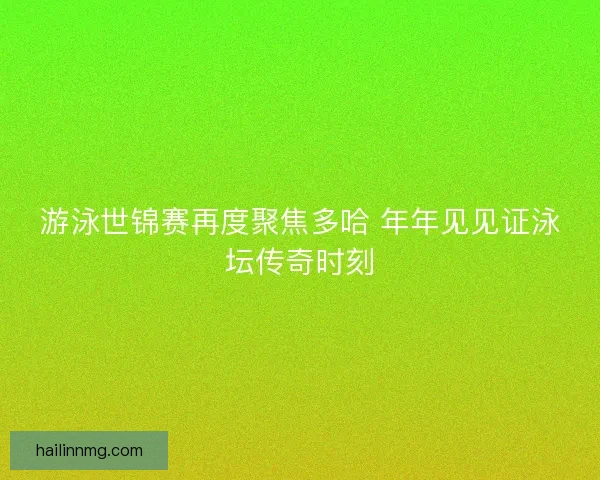 游泳世锦赛再度聚焦多哈 年年见见证泳坛传奇时刻 游泳世锦赛再度聚焦多哈 年年见见证泳坛传奇时刻