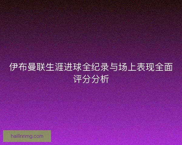 伊布曼联生涯进球全纪录与场上表现全面评分分析 伊布曼联生涯进球全纪录与场上表现全面评分分析