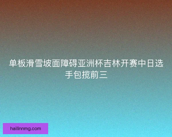 单板滑雪坡面障碍亚洲杯吉林开赛中日选手包揽前三