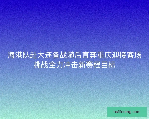 海港队赴大连备战随后直奔重庆迎接客场挑战全力冲击新赛程目标 海港队赴大连备战随后直奔重庆迎接客场挑战全力冲击新赛程目标